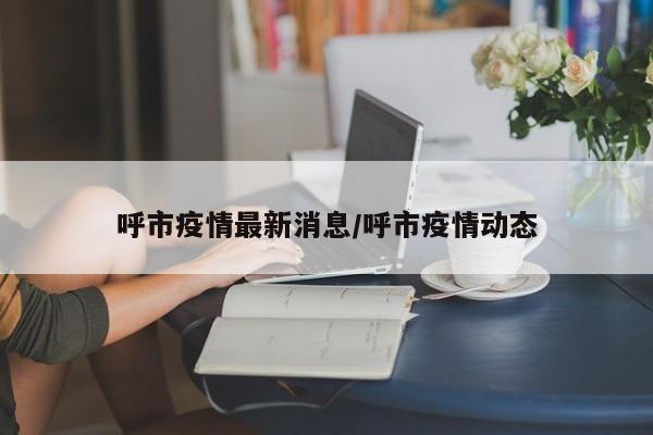 呼市疫情最新消息/呼市疫情动态