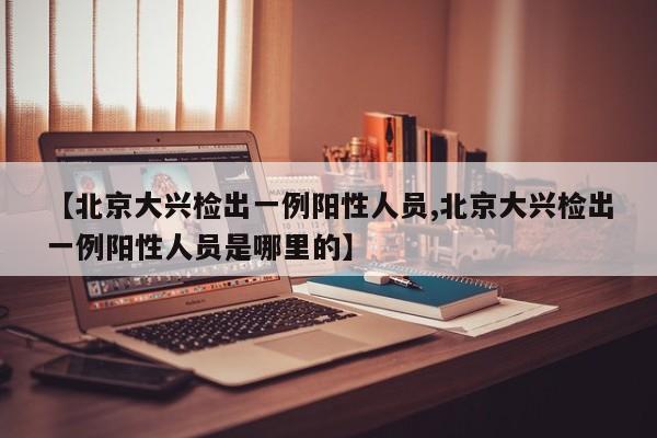 【北京大兴检出一例阳性人员,北京大兴检出一例阳性人员是哪里的】