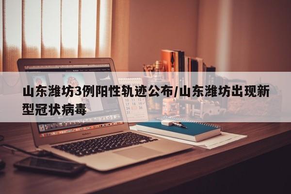 山东潍坊3例阳性轨迹公布/山东潍坊出现新型冠状病毒
