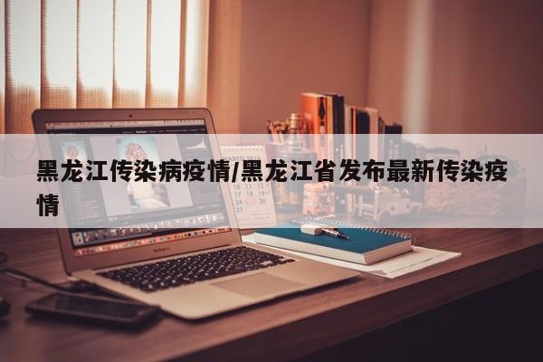 黑龙江传染病疫情/黑龙江省发布最新传染疫情