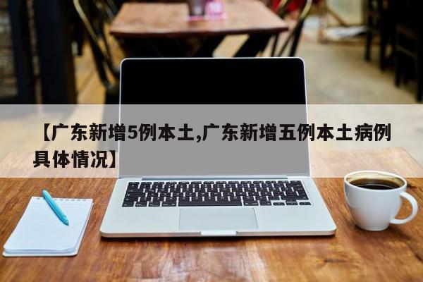 【广东新增5例本土,广东新增五例本土病例具体情况】