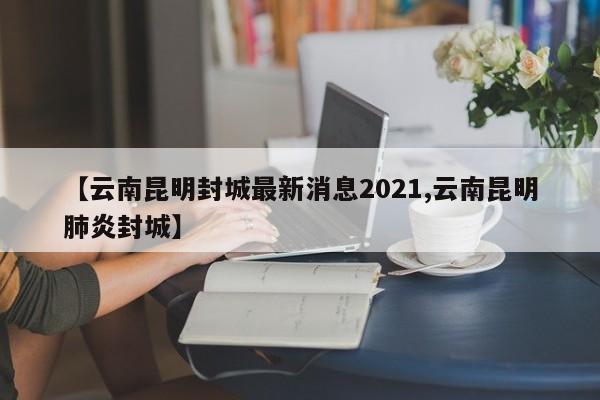【云南昆明封城最新消息2021,云南昆明肺炎封城】