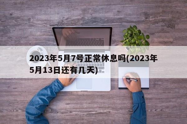 2023年5月7号正常休息吗(2023年5月13日还有几天)