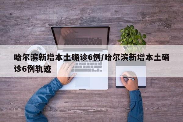 哈尔滨新增本土确诊6例/哈尔滨新增本土确诊6例轨迹