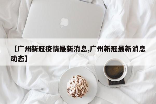 【广州新冠疫情最新消息,广州新冠最新消息动态】