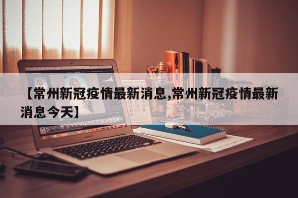 【常州新冠疫情最新消息,常州新冠疫情最新消息今天】