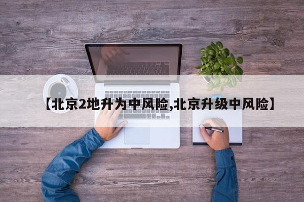 【北京2地升为中风险,北京升级中风险】