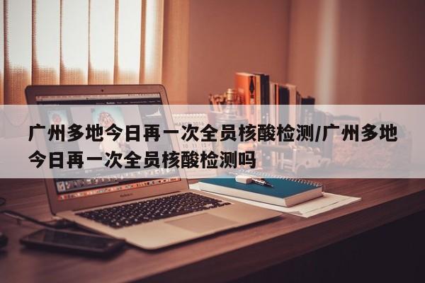 广州多地今日再一次全员核酸检测/广州多地今日再一次全员核酸检测吗