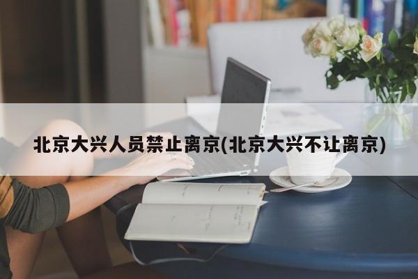 北京大兴人员禁止离京(北京大兴不让离京)