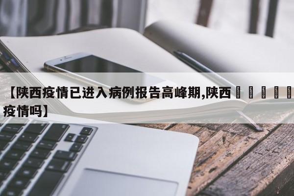 【陕西疫情已进入病例报告高峰期,陕西🈶️疫情吗】