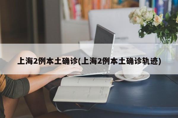 上海2例本土确诊(上海2例本土确诊轨迹)