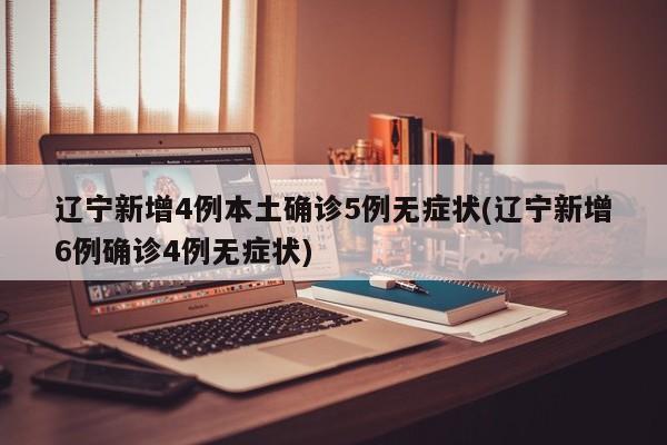 辽宁新增4例本土确诊5例无症状(辽宁新增6例确诊4例无症状)