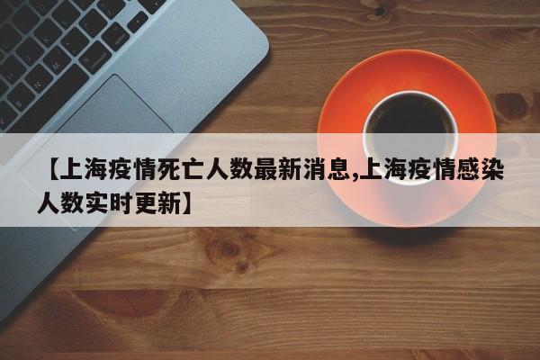 【上海疫情死亡人数最新消息,上海疫情感染人数实时更新】
