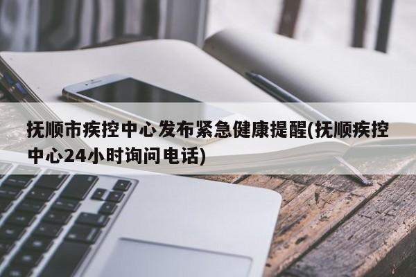 抚顺市疾控中心发布紧急健康提醒(抚顺疾控中心24小时询问电话)