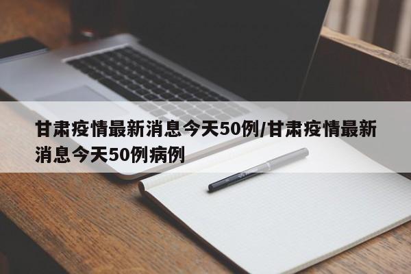 甘肃疫情最新消息今天50例/甘肃疫情最新消息今天50例病例