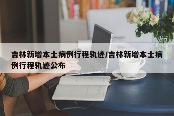 吉林新增本土病例行程轨迹/吉林新增本土病例行程轨迹公布