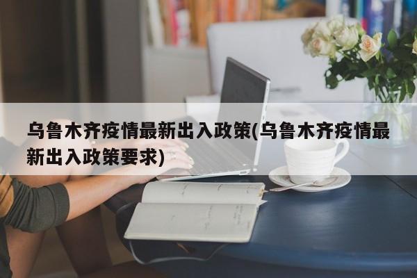乌鲁木齐疫情最新出入政策(乌鲁木齐疫情最新出入政策要求)