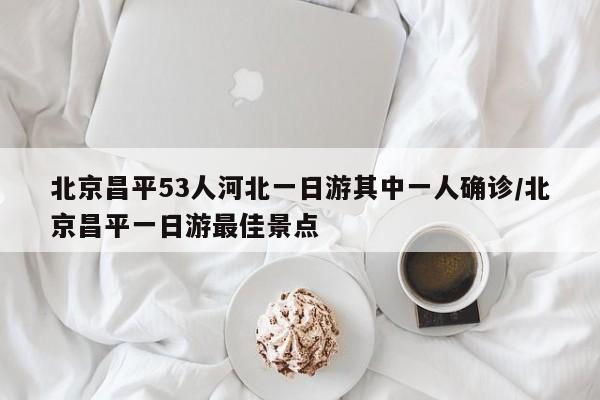 北京昌平53人河北一日游其中一人确诊/北京昌平一日游最佳景点