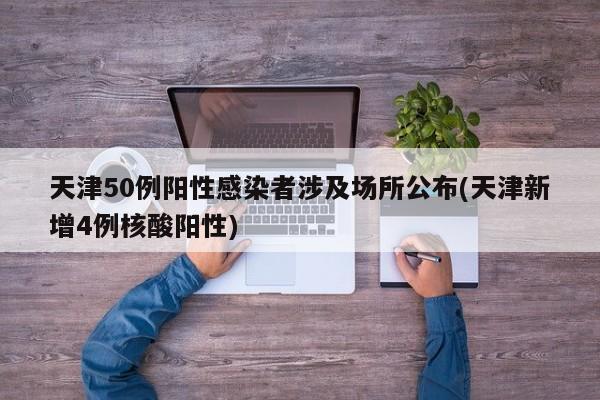 天津50例阳性感染者涉及场所公布(天津新增4例核酸阳性)