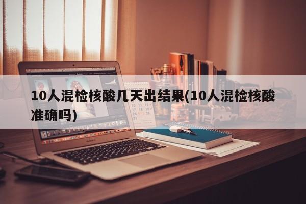 10人混检核酸几天出结果(10人混检核酸准确吗)