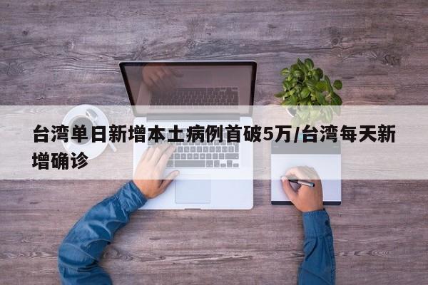 台湾单日新增本土病例首破5万/台湾每天新增确诊