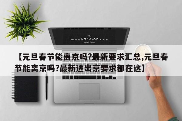 【元旦春节能离京吗?最新要求汇总,元旦春节能离京吗?最新进出京要求都在这】