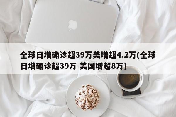 全球日增确诊超39万美增超4.2万(全球日增确诊超39万 美国增超8万)