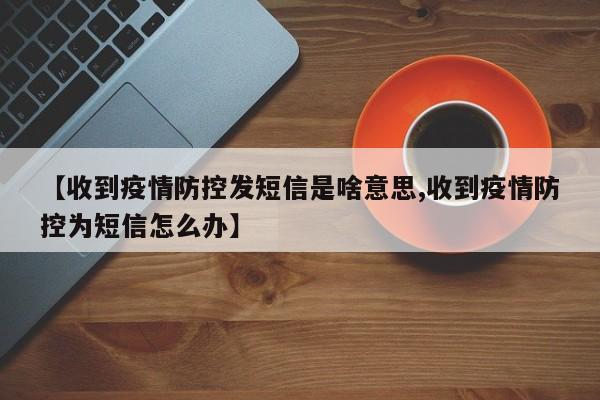 【收到疫情防控发短信是啥意思,收到疫情防控为短信怎么办】