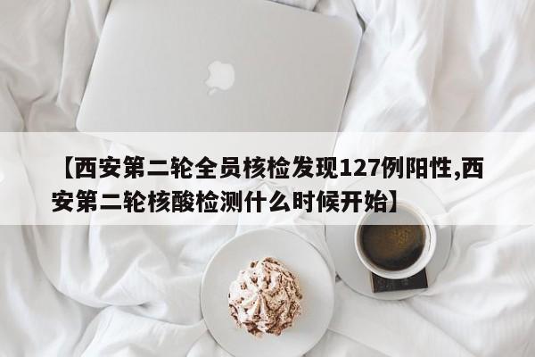 【西安第二轮全员核检发现127例阳性,西安第二轮核酸检测什么时候开始】