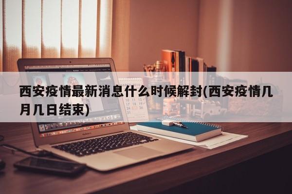 西安疫情最新消息什么时候解封(西安疫情几月几日结束)