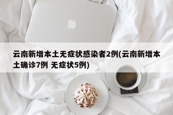 云南新增本土无症状感染者2例(云南新增本土确诊7例 无症状5例)