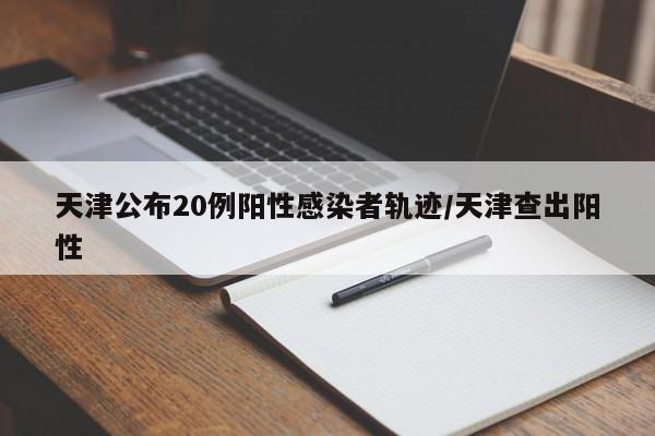 天津公布20例阳性感染者轨迹/天津查出阳性