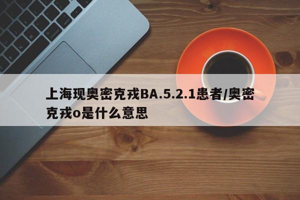 上海现奥密克戎BA.5.2.1患者/奥密克戎o是什么意思