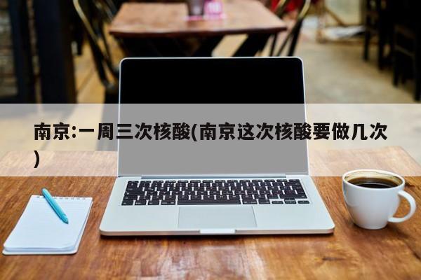 南京:一周三次核酸(南京这次核酸要做几次)
