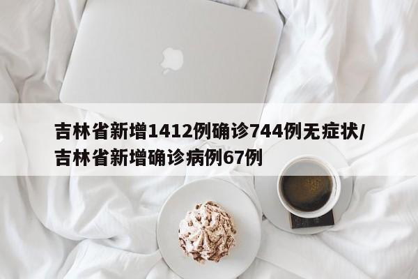 吉林省新增1412例确诊744例无症状/吉林省新增确诊病例67例