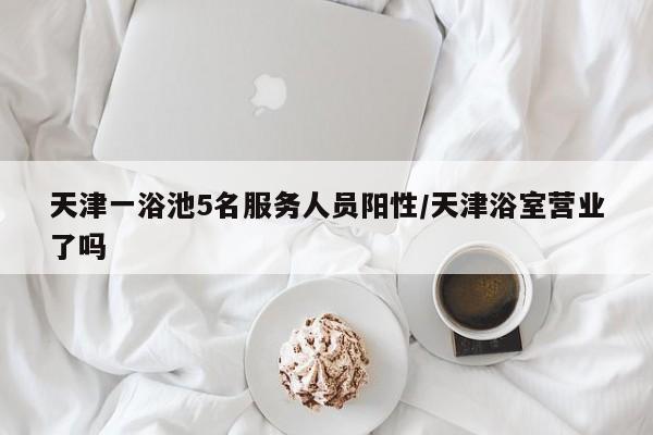 天津一浴池5名服务人员阳性/天津浴室营业了吗
