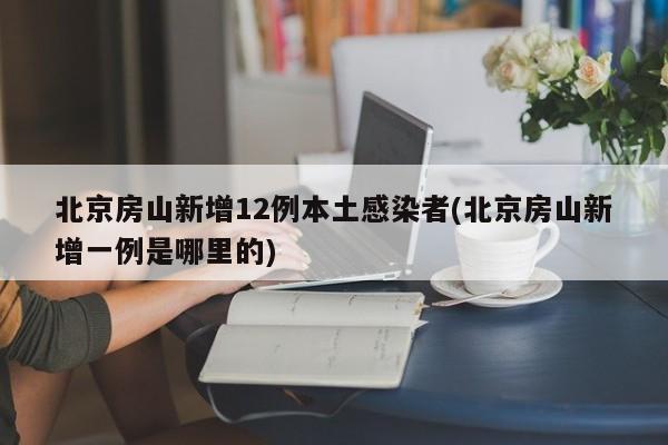 北京房山新增12例本土感染者(北京房山新增一例是哪里的)