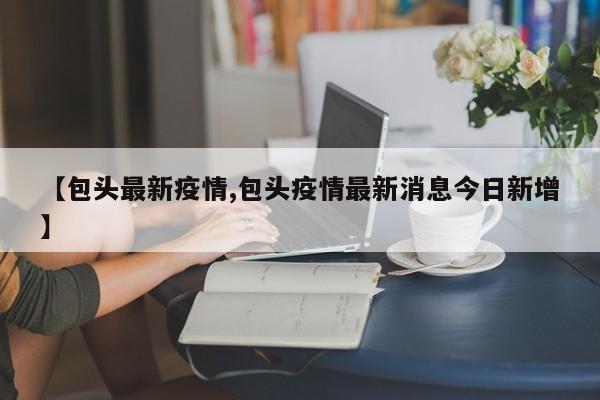 【包头最新疫情,包头疫情最新消息今日新增】