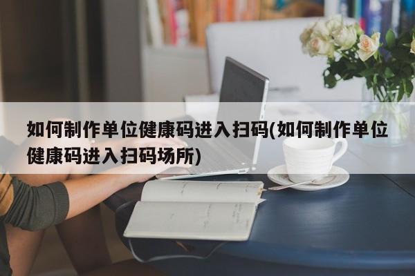 如何制作单位健康码进入扫码(如何制作单位健康码进入扫码场所)