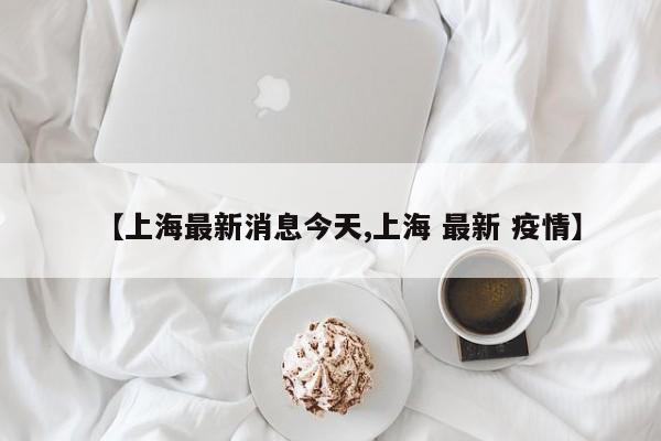 【上海最新消息今天,上海 最新 疫情】