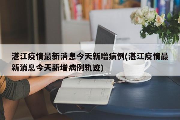 湛江疫情最新消息今天新增病例(湛江疫情最新消息今天新增病例轨迹)