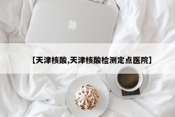 【天津核酸,天津核酸检测定点医院】