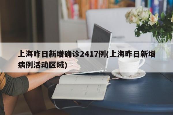 上海昨日新增确诊2417例(上海昨日新增病例活动区域)