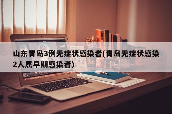 山东青岛3例无症状感染者(青岛无症状感染2人属早期感染者)