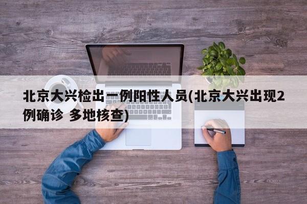 北京大兴检出一例阳性人员(北京大兴出现2例确诊 多地核查)