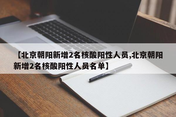 【北京朝阳新增2名核酸阳性人员,北京朝阳新增2名核酸阳性人员名单】