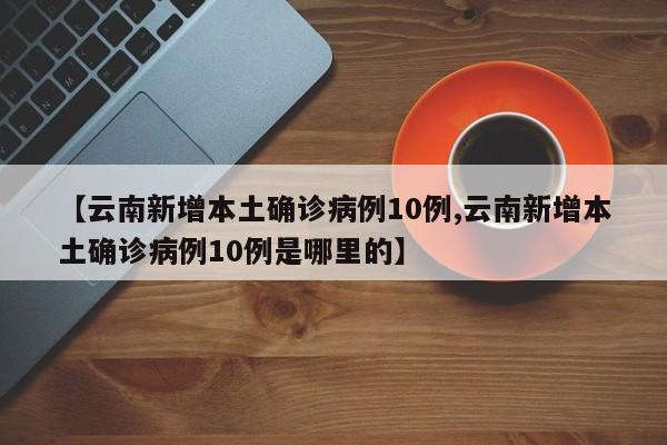 【云南新增本土确诊病例10例,云南新增本土确诊病例10例是哪里的】