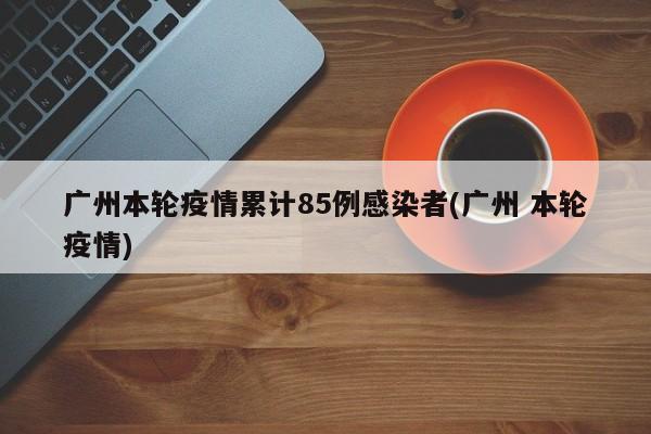 广州本轮疫情累计85例感染者(广州 本轮疫情)