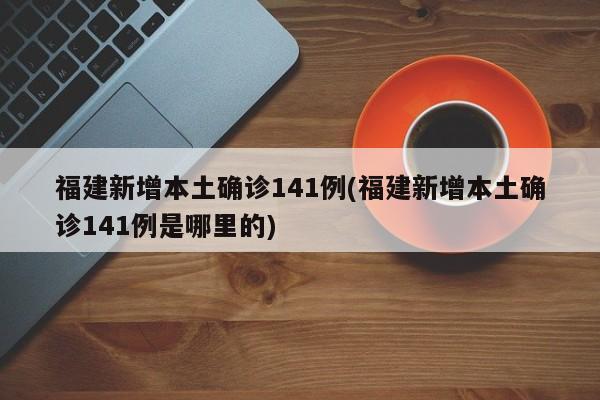 福建新增本土确诊141例(福建新增本土确诊141例是哪里的)