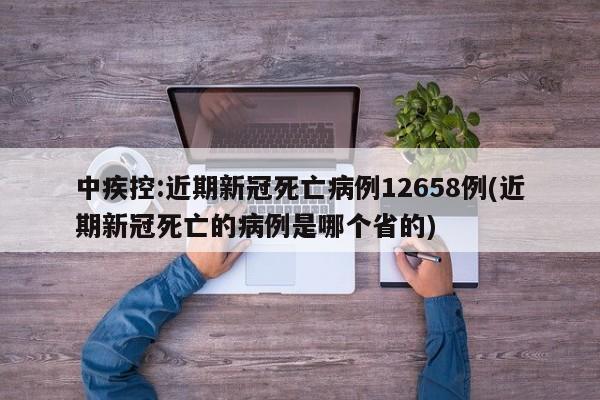 中疾控:近期新冠死亡病例12658例(近期新冠死亡的病例是哪个省的)